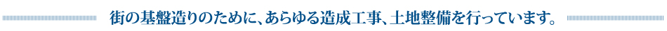 街の基盤造りのために、あらゆる造成工事、土地整備を行っています。