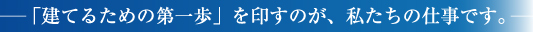 「建てるための第一歩」を印すのが、私たちの仕事です。
